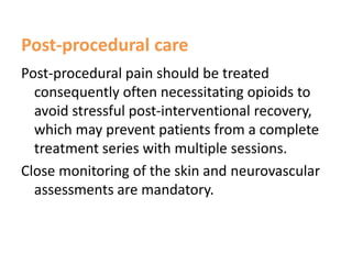 Post-procedural care
Post-procedural pain should be treated
consequently often necessitating opioids to
avoid stressful post-interventional recovery,
which may prevent patients from a complete
treatment series with multiple sessions.
Close monitoring of the skin and neurovascular
assessments are mandatory.
 