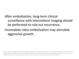 After embolization, long-term clinical
surveillance with intermittent imaging should
be performed to rule out recurrence.
Incomplete nidus embolization may stimulate
aggressive growth.
Müller-Wille R, Wildgruber M, Sadick M, Wohlgemuth WA. Vascular Anomalies (Part II): Interventional Therapy of Peripheral Vascular
Malformations [published online ahead of print, 2018 Feb 7]. Gefäßanomalien (Teil II): Interventionelle Therapie von peripheren
Gefäßmalformationen [published online ahead of print, 2018 Feb 7]. Rofo. 2018;10.1055/s-0044-101266.
 