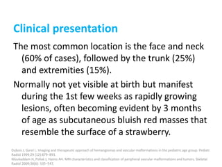 Clinical presentation
The most common location is the face and neck
(60% of cases), followed by the trunk (25%)
and extremities (15%).
Normally not yet visible at birth but manifest
during the 1st few weeks as rapidly growing
lesions, often becoming evident by 3 months
of age as subcutaneous bluish red masses that
resemble the surface of a strawberry.
Dubois J, Garel L. Imaging and therapeutic approach of hemangiomas and vascular malformations in the pediatric age group. Pediatr
Radiol 1999;29 (12):879–893.
Moukaddam H, Pollak J, Haims AH. MRI characteristics and classification of peripheral vascular malformations and tumors. Skeletal
Radiol 2009;38(6): 535–547.
 