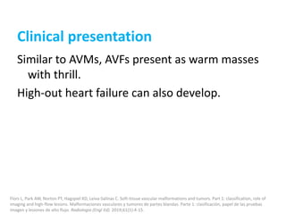 Clinical presentation
Similar to AVMs, AVFs present as warm masses
with thrill.
High-out heart failure can also develop.
Flors L, Park AW, Norton PT, Hagspiel KD, Leiva-Salinas C. Soft-tissue vascular malformations and tumors. Part 1: classification, role of
imaging and high-flow lesions. Malformaciones vasculares y tumores de partes blandas. Parte 1: clasificación, papel de las pruebas
imagen y lesiones de alto flujo. Radiologia (Engl Ed). 2019;61(1):4-15.
 