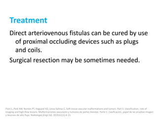 Treatment
Direct arteriovenous fistulas can be cured by use
of proximal occluding devices such as plugs
and coils.
Surgical resection may be sometimes needed.
Flors L, Park AW, Norton PT, Hagspiel KD, Leiva-Salinas C. Soft-tissue vascular malformations and tumors. Part 1: classification, role of
imaging and high-flow lesions. Malformaciones vasculares y tumores de partes blandas. Parte 1: clasificación, papel de las pruebas imagen
y lesiones de alto flujo. Radiologia (Engl Ed). 2019;61(1):4-15.
 