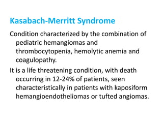 Kasabach-Merritt Syndrome
Condition characterized by the combination of
pediatric hemangiomas and
thrombocytopenia, hemolytic anemia and
coagulopathy.
It is a life threatening condition, with death
occurring in 12-24% of patients, seen
characteristically in patients with kaposiform
hemangioendotheliomas or tufted angiomas.
 