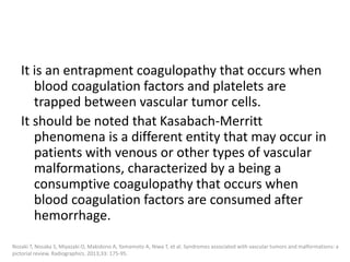 It is an entrapment coagulopathy that occurs when
blood coagulation factors and platelets are
trapped between vascular tumor cells.
It should be noted that Kasabach-Merritt
phenomena is a different entity that may occur in
patients with venous or other types of vascular
malformations, characterized by a being a
consumptive coagulopathy that occurs when
blood coagulation factors are consumed after
hemorrhage.
Nozaki T, Nosaka S, Miyazaki O, Makidono A, Yamamoto A, Niwa T, et al. Syndromes associated with vascular tumors and malformations: a
pictorial review. Radiographics. 2013;33: 175-95.
 