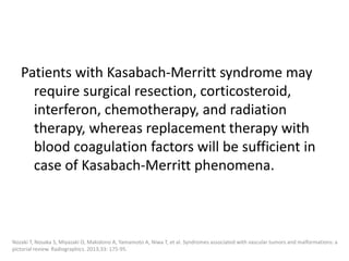Patients with Kasabach-Merritt syndrome may
require surgical resection, corticosteroid,
interferon, chemotherapy, and radiation
therapy, whereas replacement therapy with
blood coagulation factors will be sufficient in
case of Kasabach-Merritt phenomena.
Nozaki T, Nosaka S, Miyazaki O, Makidono A, Yamamoto A, Niwa T, et al. Syndromes associated with vascular tumors and malformations: a
pictorial review. Radiographics. 2013;33: 175-95.
 