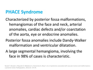 PHACE Syndrome
Characterized by posterior fossa malformations,
hemangiomas of the face and neck, arterial
anomalies, cardiac defects and/or coarctation
of the aorta, eye or endocrine anomalies.
Posterior fossa anomalies include Dandy-Walker
malformation and ventricular dilatation.
A large segmental hemangioma, involving the
face in 98% of cases is characteristic.
Nozaki T, Nosaka S, Miyazaki O, Makidono A, Yamamoto A, Niwa T, et al. Syndromes associated with vascular tumors and malformations:
a pictorial review. Radiographics. 2013;33: 175-95.
 