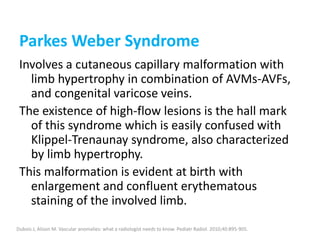 Parkes Weber Syndrome
Involves a cutaneous capillary malformation with
limb hypertrophy in combination of AVMs-AVFs,
and congenital varicose veins.
The existence of high-flow lesions is the hall mark
of this syndrome which is easily confused with
Klippel-Trenaunay syndrome, also characterized
by limb hypertrophy.
This malformation is evident at birth with
enlargement and confluent erythematous
staining of the involved limb.
Dubois J, Alison M. Vascular anomalies: what a radiologist needs to know. Pediatr Radiol. 2010;40:895-905.
 