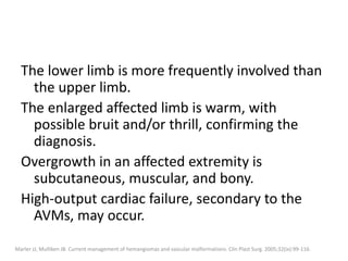 The lower limb is more frequently involved than
the upper limb.
The enlarged affected limb is warm, with
possible bruit and/or thrill, confirming the
diagnosis.
Overgrowth in an affected extremity is
subcutaneous, muscular, and bony.
High-output cardiac failure, secondary to the
AVMs, may occur.
Marler JJ, Mulliken JB. Current management of hemangiomas and vascular malformations. Clin Plast Surg. 2005;32(ix):99-116.
 