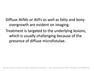 Diffuse AVMs or AVFs as well as fatty and bony
overgrowth are evident on imaging.
Treatment is targeted to the underlying lesions,
which is usually challenging because of the
presence of diffuse microfistulae.
Behr GG, Johnson C. Vascular anomalies: hemangiomas and beyond ---- part 1, fast-flow lesions. AJR Am J Roentgenol. 2013;200:414-22.
 