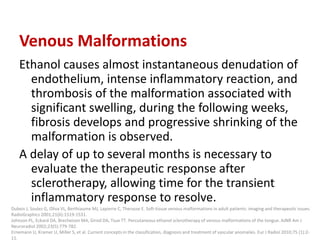 Venous Malformations
Ethanol causes almost instantaneous denudation of
endothelium, intense inflammatory reaction, and
thrombosis of the malformation associated with
significant swelling, during the following weeks,
fibrosis develops and progressive shrinking of the
malformation is observed.
A delay of up to several months is necessary to
evaluate the therapeutic response after
sclerotherapy, allowing time for the transient
inflammatory response to resolve.
Dubois J, Soulez G, Oliva VL, Berthiaume MJ, Lapierre C, Therasse E. Soft-tissue venous malformations in adult patients: imaging and therapeutic issues.
RadioGraphics 2001;21(6):1519-1531.
Johnson PL, Eckard DA, Brecheisen MA, Girod DA, Tsue TT. Percutaneous ethanol sclerotherapy of venous malformations of the tongue. AJNR Am J
Neuroradiol 2002;23(5):779-782.
Ernemann U, Kramer U, Miller S, et al. Current concepts in the classification, diagnosis and treatment of vascular anomalies. Eur J Radiol 2010;75 (1):2-
11.
 