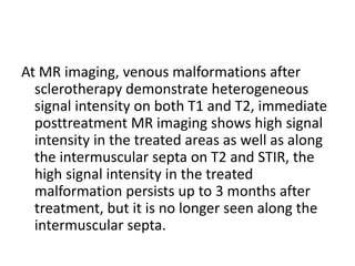 At MR imaging, venous malformations after
sclerotherapy demonstrate heterogeneous
signal intensity on both T1 and T2, immediate
posttreatment MR imaging shows high signal
intensity in the treated areas as well as along
the intermuscular septa on T2 and STIR, the
high signal intensity in the treated
malformation persists up to 3 months after
treatment, but it is no longer seen along the
intermuscular septa.
 