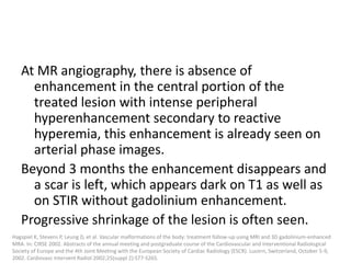 At MR angiography, there is absence of
enhancement in the central portion of the
treated lesion with intense peripheral
hyperenhancement secondary to reactive
hyperemia, this enhancement is already seen on
arterial phase images.
Beyond 3 months the enhancement disappears and
a scar is left, which appears dark on T1 as well as
on STIR without gadolinium enhancement.
Progressive shrinkage of the lesion is often seen.
Hagspiel K, Stevens P, Leung D, et al. Vascular malformations of the body: treatment follow-up using MRI and 3D gadolinium-enhanced
MRA. In: CIRSE 2002. Abstracts of the annual meeting and postgraduate course of the Cardiovascular and Interventional Radiological
Society of Europe and the 4th Joint Meeting with the European Society of Cardiac Radiology (ESCR). Lucern, Switzerland, October 5-9,
2002. Cardiovasc Intervent Radiol 2002;25(suppl 2):S77-S265.
 