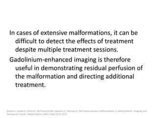 In cases of extensive malformations, it can be
difficult to detect the effects of treatment
despite multiple treatment sessions.
Gadolinium-enhanced imaging is therefore
useful in demonstrating residual perfusion of
the malformation and directing additional
treatment.
Dubois J, Soulez G, Oliva VL, Berthiaume MJ, Lapierre C, Therasse E. Soft-tissue venous malformations in adult patients: imaging and
therapeutic issues. RadioGraphics 2001;21(6):1519-1531.
 