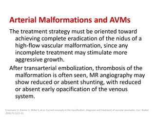 Arterial Malformations and AVMs
The treatment strategy must be oriented toward
achieving complete eradication of the nidus of a
high-flow vascular malformation, since any
incomplete treatment may stimulate more
aggressive growth.
After transarterial embolization, thrombosis of the
malformation is often seen, MR angiography may
show reduced or absent shunting, with reduced
or absent early opacification of the venous
system.
Ernemann U, Kramer U, Miller S, et al. Current concepts in the classification, diagnosis and treatment of vascular anomalies. Eur J Radiol
2010;75 (1):2–11.
 