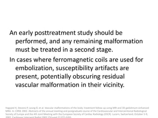 An early posttreatment study should be
performed, and any remaining malformation
must be treated in a second stage.
In cases where ferromagnetic coils are used for
embolization, susceptibility artifacts are
present, potentially obscuring residual
vascular malformation in their vicinity.
Hagspiel K, Stevens P, Leung D, et al. Vascular malformations of the body: treatment follow-up using MRI and 3D gadolinium-enhanced
MRA. In: CIRSE 2002. Abstracts of the annual meeting and postgraduate course of the Cardiovascular and Interventional Radiological
Society of Europe and the 4th Joint Meeting with the European Society of Cardiac Radiology (ESCR). Lucern, Switzerland, October 5-9,
 