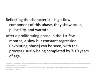 Reflecting the characteristic high-flow
component of this phase, they show bruit,
pulsatility, and warmth.
After a proliferating phase in the 1st few
months, a slow but constant regression
(involuting phase) can be seen, with the
process usually being completed by 7-10 years
of age.
Enjolras O. Classification and management of the various superficial vascular anomalies: hemangiomas and vascular malformations. J
Dermatol 1997;24 (11):701–710.
Ernemann U, Kramer U, Miller S, et al. Current concepts in the classification, diagnosis and treatment of vascular anomalies. Eur J
Radiol 2010;75 (1):2–11.
 