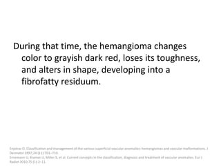 During that time, the hemangioma changes
color to grayish dark red, loses its toughness,
and alters in shape, developing into a
fibrofatty residuum.
Enjolras O. Classification and management of the various superficial vascular anomalies: hemangiomas and vascular malformations. J
Dermatol 1997;24 (11):701–710.
Ernemann U, Kramer U, Miller S, et al. Current concepts in the classification, diagnosis and treatment of vascular anomalies. Eur J
Radiol 2010;75 (1):2–11.
 