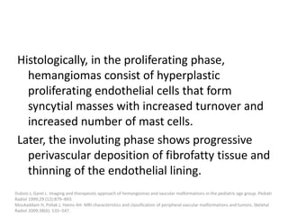 Histologically, in the proliferating phase,
hemangiomas consist of hyperplastic
proliferating endothelial cells that form
syncytial masses with increased turnover and
increased number of mast cells.
Later, the involuting phase shows progressive
perivascular deposition of fibrofatty tissue and
thinning of the endothelial lining.
Dubois J, Garel L. Imaging and therapeutic approach of hemangiomas and vascular malformations in the pediatric age group. Pediatr
Radiol 1999;29 (12):879–893.
Moukaddam H, Pollak J, Haims AH. MRI characteristics and classification of peripheral vascular malformations and tumors. Skeletal
Radiol 2009;38(6): 535–547.
 