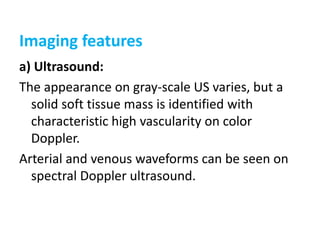 Imaging features
a) Ultrasound:
The appearance on gray-scale US varies, but a
solid soft tissue mass is identified with
characteristic high vascularity on color
Doppler.
Arterial and venous waveforms can be seen on
spectral Doppler ultrasound.
 