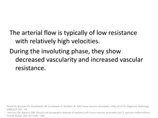 The arterial flow is typically of low resistance
with relatively high velocities.
During the involuting phase, they show
decreased vascularity and increased vascular
resistance.
Paltiel HJ, Burrows PE, Kozakewich HP, Zurakowski D, Mulliken JB. Soft-tissue vascular anomalies: utility of US for diagnosis. Radiology.
2000;214:747---54.
Johnson CM, Navarro OM. Clinical and sonographic features of pediatric soft-tissue vascular anomalies part 2: vascular malformations.
Pediatr Radiol. 2017;47:1196---208
 