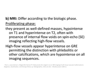 b) MRI: Differ according to the biologic phase.
Proliferating phase:
they present as well-defined masses, hypointense
on T1 and hyperintense on T2, often with
presence of internal flow voids on spin-echo (SE)
imaging reflecting high-flow vessels.
High-flow vessels appear hyperintense on GRE
permitting the distinction with phlebolitis or
other calcifications, which are hypointense on all
imaging sequences.
. Flors L, Leiva-Salinas C, Maged IM, Norton PT, Matsumoto AH, Angle JF, et al. MR imaging of soft-tissue vascular malformations:
diagnosis, classification, and therapy follow-up. Radiographics. 2011;31:321---40 [discussion 1340-1].
 