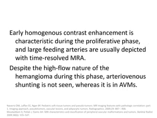 Early homogenous contrast enhancement is
characteristic during the proliferative phase,
and large feeding arteries are usually depicted
with time-resolved MRA.
Despite the high-flow nature of the
hemangioma during this phase, arteriovenous
shunting is not seen, whereas it is in AVMs.
Navarro OM, Laffan EE, Ngan BY. Pediatric soft-tissue tumors and pseudo-tumors: MR imaging features with pathologic correlation: part
1. Imaging approach, pseudotumors, vascular lesions, and adipocytic tumors. Radiographics. 2009;29: 887---906.
Moukaddam H, Pollak J, Haims AH. MRI characteristics and classification of peripheral vascular malformations and tumors. Skeletal Radiol
2009;38(6): 535–547.
 