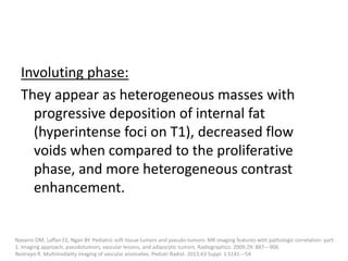 Involuting phase:
They appear as heterogeneous masses with
progressive deposition of internal fat
(hyperintense foci on T1), decreased flow
voids when compared to the proliferative
phase, and more heterogeneous contrast
enhancement.
Navarro OM, Laffan EE, Ngan BY. Pediatric soft-tissue tumors and pseudo-tumors: MR imaging features with pathologic correlation: part
1. Imaging approach, pseudotumors, vascular lesions, and adipocytic tumors. Radiographics. 2009;29: 887---906.
Restrepo R. Multimodality imaging of vascular anomalies. Pediatr Radiol. 2013;43 Suppl. 1:S141---54
 