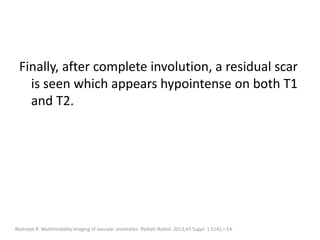 Finally, after complete involution, a residual scar
is seen which appears hypointense on both T1
and T2.
Restrepo R. Multimodality imaging of vascular anomalies. Pediatr Radiol. 2013;43 Suppl. 1:S141—54.
 