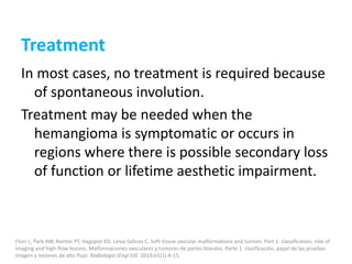 Treatment
In most cases, no treatment is required because
of spontaneous involution.
Treatment may be needed when the
hemangioma is symptomatic or occurs in
regions where there is possible secondary loss
of function or lifetime aesthetic impairment.
Flors L, Park AW, Norton PT, Hagspiel KD, Leiva-Salinas C. Soft-tissue vascular malformations and tumors. Part 1: classification, role of
imaging and high-flow lesions. Malformaciones vasculares y tumores de partes blandas. Parte 1: clasificación, papel de las pruebas
imagen y lesiones de alto flujo. Radiologia (Engl Ed). 2019;61(1):4-15.
 