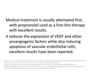 Medical treatment is usually attempted first,
with propranolol used as a first-line therapy
with excellent results.
it reduces the expression of VEGF and other
proangiogenic factors while also inducing
apoptosis of vascular endothelial cells;
excellent results have been reported.
Léauté-Labrèze C, Taïeb A. Efficacy of betablockers in infantile capillary haemangiomas: the physiopathological significance and
therapeutic consequences [in French]. Ann Dermatol Venereol 2008;135(12):860–862.
Dubois J, Alison M. Vascular anomalies: what a radiologist needs to know. Pediatr Radiol 2010;40(6): 895–905.
Mulligan PR, Prajapati HJ, Martin LG, Patel TH. Vascular anomalies: classification, imaging characteristics and implications for
interventional radiology treatment approaches. Br J Radiol. 2014;87:20130392.
 