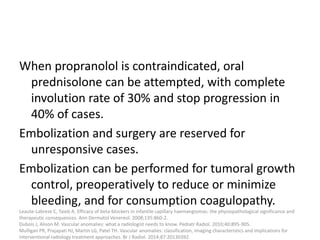 When propranolol is contraindicated, oral
prednisolone can be attempted, with complete
involution rate of 30% and stop progression in
40% of cases.
Embolization and surgery are reserved for
unresponsive cases.
Embolization can be performed for tumoral growth
control, preoperatively to reduce or minimize
bleeding, and for consumption coagulopathy.
Leaute-Labreze C, Taieb A. Efficacy of beta-blockers in infantile capillary haemangiomas: the physiopathological significance and
therapeutic consequences. Ann Dermatol Venereol. 2008;135:860-2.
Dubois J, Alison M. Vascular anomalies: what a radiologist needs to know. Pediatr Radiol. 2010;40:895-905.
Mulligan PR, Prajapati HJ, Martin LG, Patel TH. Vascular anomalies: classification, imaging characteristics and implications for
interventional radiology treatment approaches. Br J Radiol. 2014;87:20130392.
 