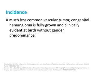 Incidence
A much less common vascular tumor, congenital
hemangioma is fully grown and clinically
evident at birth without gender
predominance.
Moukaddam H, Pollak J, Haims AH. MRI characteristics and classification of peripheral vascular malformations and tumors. Skeletal
Radiol 2009;38(6): 535–547.
Navarro OM, Laffan EE, Ngan BY. Pediatric softtissue tumors and pseudotumors: MR imaging features with pathologic correlation. I.
Imaging approach, pseudotumors, vascular lesions, and adipocytic tumors. RadioGraphics 2009;29(3):887–906
 