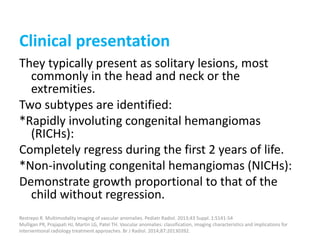 Clinical presentation
They typically present as solitary lesions, most
commonly in the head and neck or the
extremities.
Two subtypes are identified:
*Rapidly involuting congenital hemangiomas
(RICHs):
Completely regress during the first 2 years of life.
*Non-involuting congenital hemangiomas (NICHs):
Demonstrate growth proportional to that of the
child without regression.
Restrepo R. Multimodality imaging of vascular anomalies. Pediatr Radiol. 2013;43 Suppl. 1:S141-54
Mulligan PR, Prajapati HJ, Martin LG, Patel TH. Vascular anomalies: classification, imaging characteristics and implications for
interventional radiology treatment approaches. Br J Radiol. 2014;87:20130392.
 