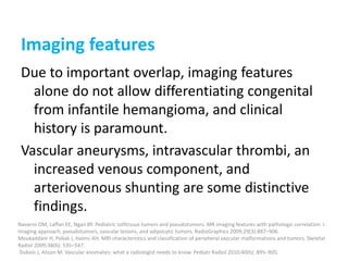 Imaging features
Due to important overlap, imaging features
alone do not allow differentiating congenital
from infantile hemangioma, and clinical
history is paramount.
Vascular aneurysms, intravascular thrombi, an
increased venous component, and
arteriovenous shunting are some distinctive
findings.
Navarro OM, Laffan EE, Ngan BY. Pediatric softtissue tumors and pseudotumors: MR imaging features with pathologic correlation. I.
Imaging approach, pseudotumors, vascular lesions, and adipocytic tumors. RadioGraphics 2009;29(3):887–906.
Moukaddam H, Pollak J, Haims AH. MRI characteristics and classification of peripheral vascular malformations and tumors. Skeletal
Radiol 2009;38(6): 535–547.
Dubois J, Alison M. Vascular anomalies: what a radiologist needs to know. Pediatr Radiol 2010;40(6): 895–905.
 