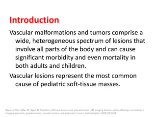 Introduction
Vascular malformations and tumors comprise a
wide, heterogeneous spectrum of lesions that
involve all parts of the body and can cause
significant morbidity and even mortality in
both adults and children.
Vascular lesions represent the most common
cause of pediatric soft-tissue masses.
Navarro OM, Laffan EE, Ngan BY. Pediatric softtissue tumors and pseudotumors: MR imaging features with pathologic correlation. I.
Imaging approach, pseudotumors, vascular lesions, and adipocytic tumors. RadioGraphics 2009;29(3):88
 