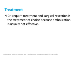Treatment
NICH require treatment and surgical resection is
the treatment of choice because embolization
is usually not effective.
Dubois J, Alison M. Vascular anomalies: what a radiologist needs to know. Pediatr Radiol. 2010;40:895-905.
 