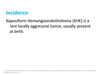 Incidence
Kaposiform Hemangioendothelioma (KHE) is a
rare locally aggressive tumor, usually present
at birth.
Lalaji TA, Haller JO, Burgess RJ. A case of head and neck kaposiform hemangioendothelioma simulating a malignancy on imaging. Pediatr
Radiol. 2001;31:876---8.
 
