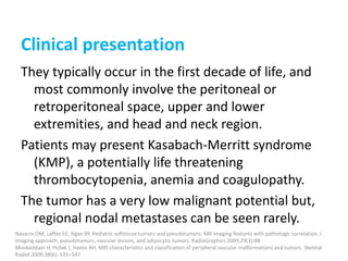 Clinical presentation
They typically occur in the first decade of life, and
most commonly involve the peritoneal or
retroperitoneal space, upper and lower
extremities, and head and neck region.
Patients may present Kasabach-Merritt syndrome
(KMP), a potentially life threatening
thrombocytopenia, anemia and coagulopathy.
The tumor has a very low malignant potential but,
regional nodal metastases can be seen rarely.
Navarro OM, Laffan EE, Ngan BY. Pediatric softtissue tumors and pseudotumors: MR imaging features with pathologic correlation. I.
Imaging approach, pseudotumors, vascular lesions, and adipocytic tumors. RadioGraphics 2009;29(3):88
Moukaddam H, Pollak J, Haims AH. MRI characteristics and classification of peripheral vascular malformations and tumors. Skeletal
Radiol 2009;38(6): 535–547.
 