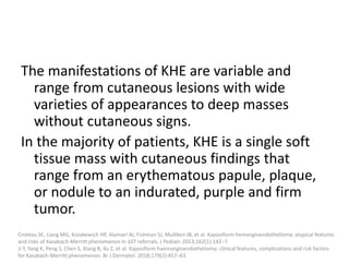 The manifestations of KHE are variable and
range from cutaneous lesions with wide
varieties of appearances to deep masses
without cutaneous signs.
In the majority of patients, KHE is a single soft
tissue mass with cutaneous findings that
range from an erythematous papule, plaque,
or nodule to an indurated, purple and firm
tumor.
Croteau SE, Liang MG, Kozakewich HP, Alomari AI, Fishman SJ, Mulliken JB, et al. Kaposiform hemangioendothelioma: atypical features
and risks of Kasabach-Merritt phenomenon in 107 referrals. J Pediatr. 2013;162(1):142–7.
Ji Y, Yang K, Peng S, Chen S, Xiang B, Xu Z, et al. Kaposiform haemangioendothelioma: clinical features, complications and risk factors
for Kasabach-Merritt phenomenon. Br J Dermatol. 2018;179(2):457–63.
 