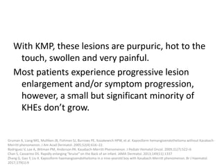 With KMP, these lesions are purpuric, hot to the
touch, swollen and very painful.
Most patients experience progressive lesion
enlargement and/or symptom progression,
however, a small but significant minority of
KHEs don’t grow.
Gruman A, Liang MG, Mulliken JB, Fishman SJ, Burrows PE, Kozakewich HPW, et al. Kaposiform hemangioendothelioma without Kasabach-
Merritt phenomenon. J Am Acad Dermatol. 2005;52(4):616–22.
Rodriguez V, Lee A, Witman PM, Anderson PA. Kasabach-Merritt Phenomenon. J Pediatr Hematol Oncol. 2009;31(7):522–6
Chan S, Cassarino DS. Rapidly enlarging “bruise” on the Back of an infant. JAMA Dermatol. 2013;149(11):1337
Zhang G, Gao Y, Liu X. Kaposiform haemangioendothelioma in a nine-yearold boy with Kasabach-Merritt phenomenon. Br J Haematol.
2017;179(1):9
 