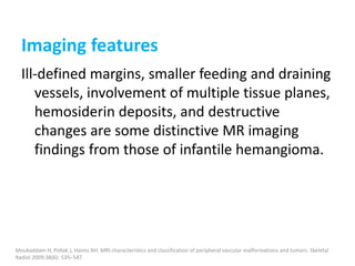 Imaging features
Ill-defined margins, smaller feeding and draining
vessels, involvement of multiple tissue planes,
hemosiderin deposits, and destructive
changes are some distinctive MR imaging
findings from those of infantile hemangioma.
Moukaddam H, Pollak J, Haims AH. MRI characteristics and classification of peripheral vascular malformations and tumors. Skeletal
Radiol 2009;38(6): 535–547.
 