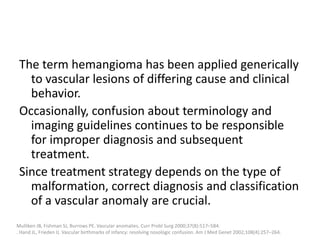The term hemangioma has been applied generically
to vascular lesions of differing cause and clinical
behavior.
Occasionally, confusion about terminology and
imaging guidelines continues to be responsible
for improper diagnosis and subsequent
treatment.
Since treatment strategy depends on the type of
malformation, correct diagnosis and classification
of a vascular anomaly are crucial.
Mulliken JB, Fishman SJ, Burrows PE. Vascular anomalies. Curr Probl Surg 2000;37(8):517–584.
. Hand JL, Frieden IJ. Vascular birthmarks of infancy: resolving nosologic confusion. Am J Med Genet 2002;108(4):257–264.
 