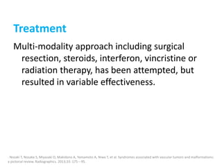 Treatment
Multi-modality approach including surgical
resection, steroids, interferon, vincristine or
radiation therapy, has been attempted, but
resulted in variable effectiveness.
. Nozaki T, Nosaka S, Miyazaki O, Makidono A, Yamamoto A, Niwa T, et al. Syndromes associated with vascular tumors and malformations:
a pictorial review. Radiographics. 2013;33: 175---95.
 