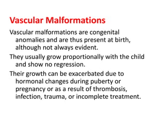 Vascular Malformations
Vascular malformations are congenital
anomalies and are thus present at birth,
although not always evident.
They usually grow proportionally with the child
and show no regression.
Their growth can be exacerbated due to
hormonal changes during puberty or
pregnancy or as a result of thrombosis,
infection, trauma, or incomplete treatment.
 