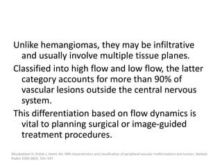 Unlike hemangiomas, they may be infiltrative
and usually involve multiple tissue planes.
Classified into high flow and low flow, the latter
category accounts for more than 90% of
vascular lesions outside the central nervous
system.
This differentiation based on flow dynamics is
vital to planning surgical or image-guided
treatment procedures.
Moukaddam H, Pollak J, Haims AH. MRI characteristics and classification of peripheral vascular malformations and tumors. Skeletal
Radiol 2009;38(6): 535–547.
 