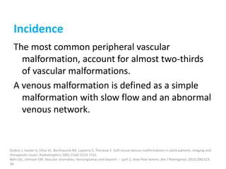 Incidence
The most common peripheral vascular
malformation, account for almost two-thirds
of vascular malformations.
A venous malformation is defined as a simple
malformation with slow flow and an abnormal
venous network.
Dubois J, Soulez G, Oliva VL, Berthiaume MJ, Lapierre C, Therasse E. Soft-tissue venous malformations in adult patients: imaging and
therapeutic issues. RadioGraphics 2001;21(6):1519-1531.
Behr GG, Johnson CM. Vascular anomalies: hemangiomas and beyond --- part 2, slow-flow lesions. Am J Roentgenol. 2013;200:423-
36.
 