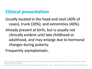 Clinical presentation
Usually located in the head and neck (40% of
cases), trunk (20%), and extremities (40%).
Already present at birth, but is usually not
clinically evident until late childhood or
adulthood, and may enlarge due to hormonal
changes during puberty.
Frequently asymptomatic.
Dubois J, Garel L. Imaging and therapeutic approach of hemangiomas and vascular malformations in the pediatric age group. Pediatr
Radiol 1999;29 (12):879–893.
Behr GG, Johnson CM. Vascular anomalies: hemangiomas and beyond --- part 2, slow-flow lesions. Am J Roentgenol. 2013;200:423---36.
 