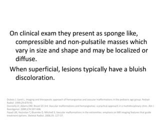 On clinical exam they present as sponge like,
compressible and non-pulsatile masses which
vary in size and shape and may be localized or
diffuse.
When superficial, lesions typically have a bluish
discoloration.
Dubois J, Garel L. Imaging and therapeutic approach of hemangiomas and vascular malformations in the pediatric age group. Pediatr
Radiol. 1999;29:879-93.
Donnelly LF, Adams DM, Bisset GS 3rd. Vascular malformations and hemangiomas: a practical approach in a multidisciplinary clinic. Am J
Roentgenol. 2000;174:597-608.
Fayad LM, Hazirolan T, Bluemke D, Mitchell S. Vascular malformations in the extremities: emphasis on MR imaging features that guide
treatment options. Skeletal Radiol. 2006;35: 127-37.
 