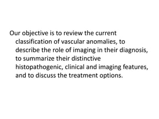 Our objective is to review the current
classification of vascular anomalies, to
describe the role of imaging in their diagnosis,
to summarize their distinctive
histopathogenic, clinical and imaging features,
and to discuss the treatment options.
 