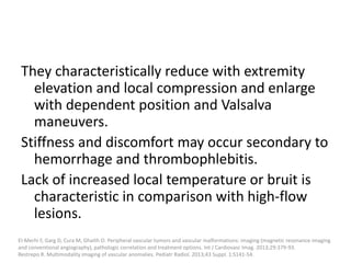 They characteristically reduce with extremity
elevation and local compression and enlarge
with dependent position and Valsalva
maneuvers.
Stiffness and discomfort may occur secondary to
hemorrhage and thrombophlebitis.
Lack of increased local temperature or bruit is
characteristic in comparison with high-flow
lesions.
El-Merhi F, Garg D, Cura M, Ghaith O. Peripheral vascular tumors and vascular malformations: imaging (magnetic resonance imaging
and conventional angiography), pathologic correlation and treatment options. Int J Cardiovasc Imag. 2013;29:379-93.
Restrepo R. Multimodality imaging of vascular anomalies. Pediatr Radiol. 2013;43 Suppl. 1:S141-54.
 