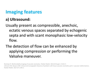 Imaging features
a) Ultrasound:
Usually present as compressible, anechoic,
ectatic venous spaces separated by echogenic
septa and with scant monophasic low-velocity
flow.
The detection of flow can be enhanced by
applying compression or performing the
Valsalva maneuver.
Restrepo R. Multimodality imaging of vascular anomalies. Pediatr Radiol. 2013;43 Suppl. 1:S141-5
Johnson CM, Navarro OM. Clinical and sonographic features of pediatric soft-tissue vascular anomalies part 2: vascular malformations.
Pediatr Radiol. 2017;47:1196-2
 